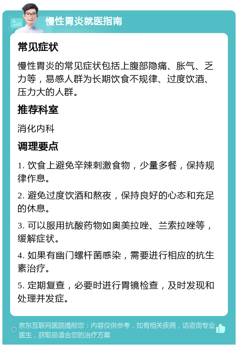 慢性胃炎就医指南 常见症状 慢性胃炎的常见症状包括上腹部隐痛、胀气、乏力等，易感人群为长期饮食不规律、过度饮酒、压力大的人群。 推荐科室 消化内科 调理要点 1. 饮食上避免辛辣刺激食物，少量多餐，保持规律作息。 2. 避免过度饮酒和熬夜，保持良好的心态和充足的休息。 3. 可以服用抗酸药物如奥美拉唑、兰索拉唑等，缓解症状。 4. 如果有幽门螺杆菌感染，需要进行相应的抗生素治疗。 5. 定期复查，必要时进行胃镜检查，及时发现和处理并发症。