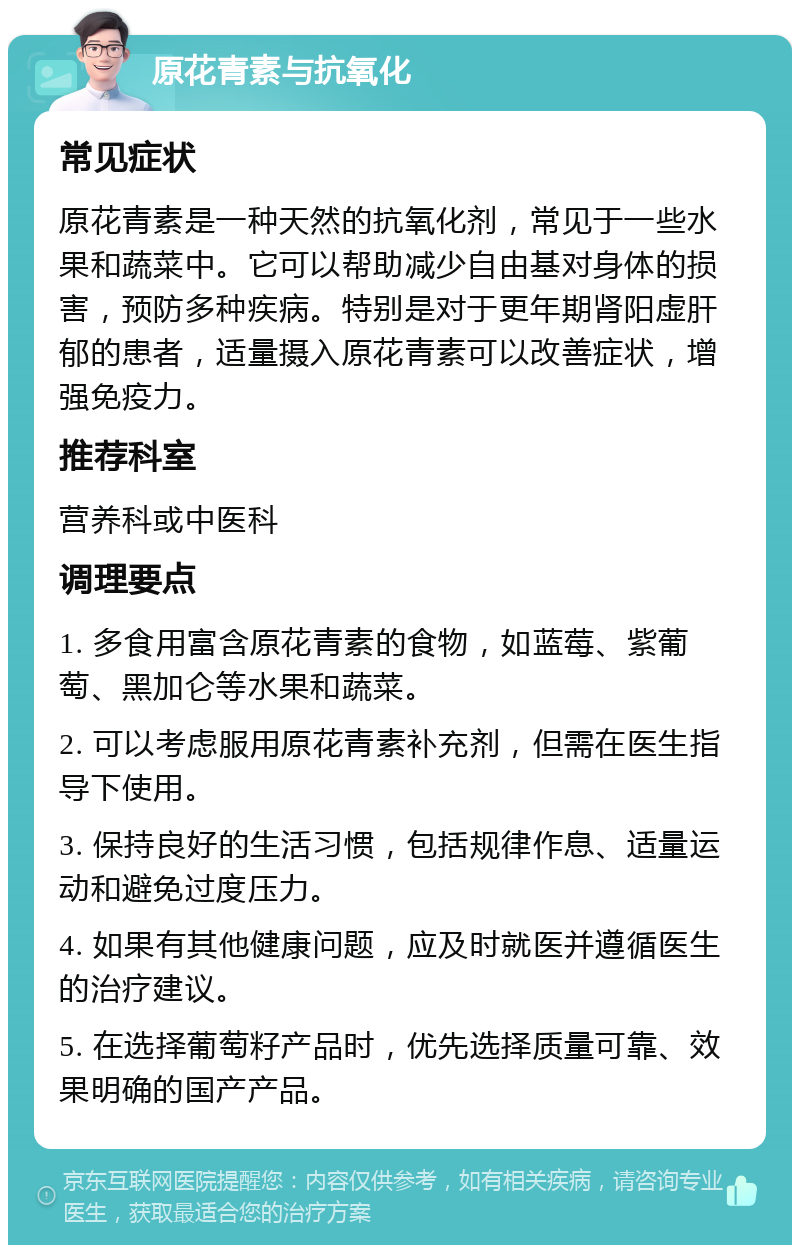 原花青素与抗氧化 常见症状 原花青素是一种天然的抗氧化剂，常见于一些水果和蔬菜中。它可以帮助减少自由基对身体的损害，预防多种疾病。特别是对于更年期肾阳虚肝郁的患者，适量摄入原花青素可以改善症状，增强免疫力。 推荐科室 营养科或中医科 调理要点 1. 多食用富含原花青素的食物，如蓝莓、紫葡萄、黑加仑等水果和蔬菜。 2. 可以考虑服用原花青素补充剂，但需在医生指导下使用。 3. 保持良好的生活习惯，包括规律作息、适量运动和避免过度压力。 4. 如果有其他健康问题，应及时就医并遵循医生的治疗建议。 5. 在选择葡萄籽产品时，优先选择质量可靠、效果明确的国产产品。