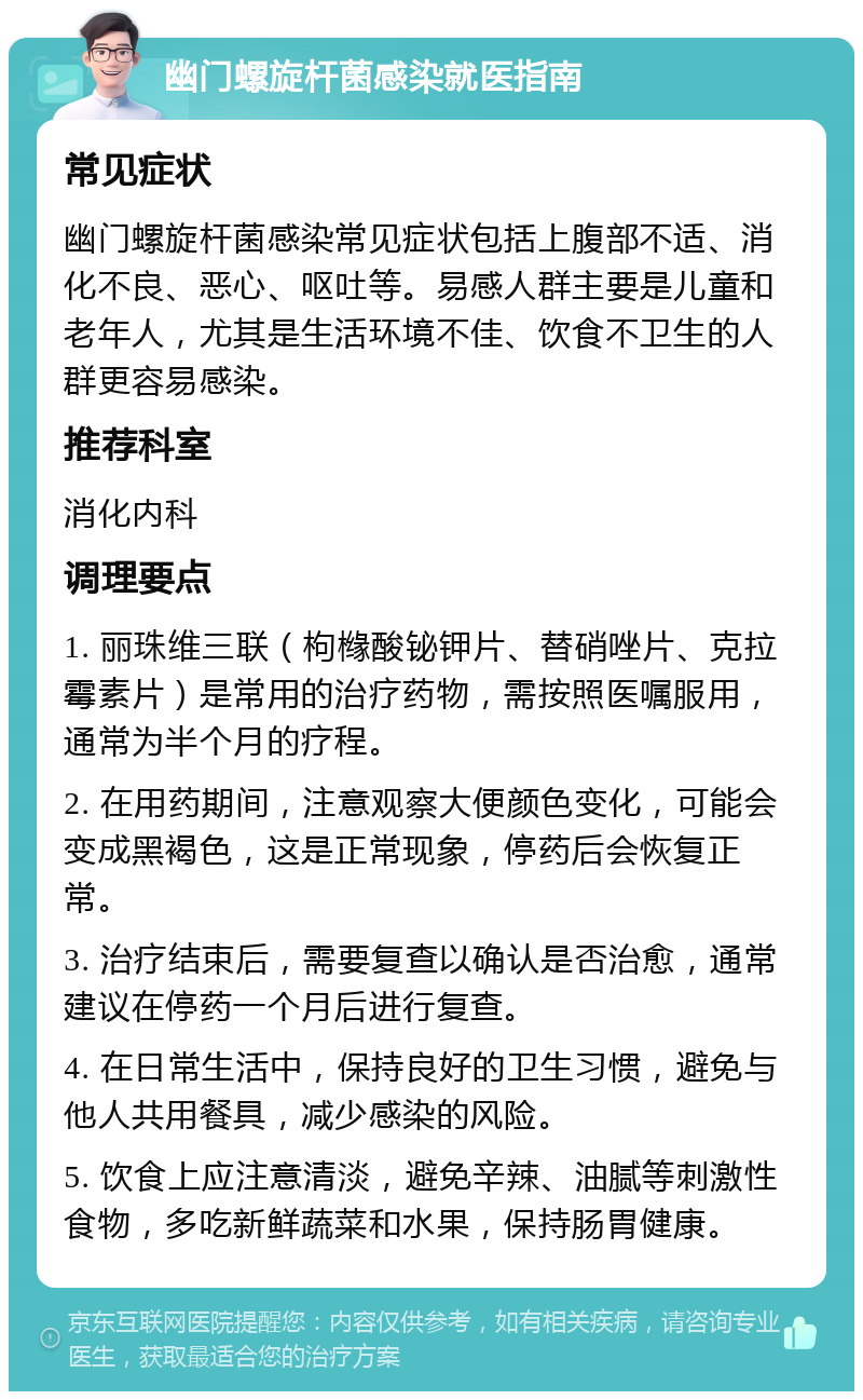 幽门螺旋杆菌感染就医指南 常见症状 幽门螺旋杆菌感染常见症状包括上腹部不适、消化不良、恶心、呕吐等。易感人群主要是儿童和老年人，尤其是生活环境不佳、饮食不卫生的人群更容易感染。 推荐科室 消化内科 调理要点 1. 丽珠维三联（枸橼酸铋钾片、替硝唑片、克拉霉素片）是常用的治疗药物，需按照医嘱服用，通常为半个月的疗程。 2. 在用药期间，注意观察大便颜色变化，可能会变成黑褐色，这是正常现象，停药后会恢复正常。 3. 治疗结束后，需要复查以确认是否治愈，通常建议在停药一个月后进行复查。 4. 在日常生活中，保持良好的卫生习惯，避免与他人共用餐具，减少感染的风险。 5. 饮食上应注意清淡，避免辛辣、油腻等刺激性食物，多吃新鲜蔬菜和水果，保持肠胃健康。