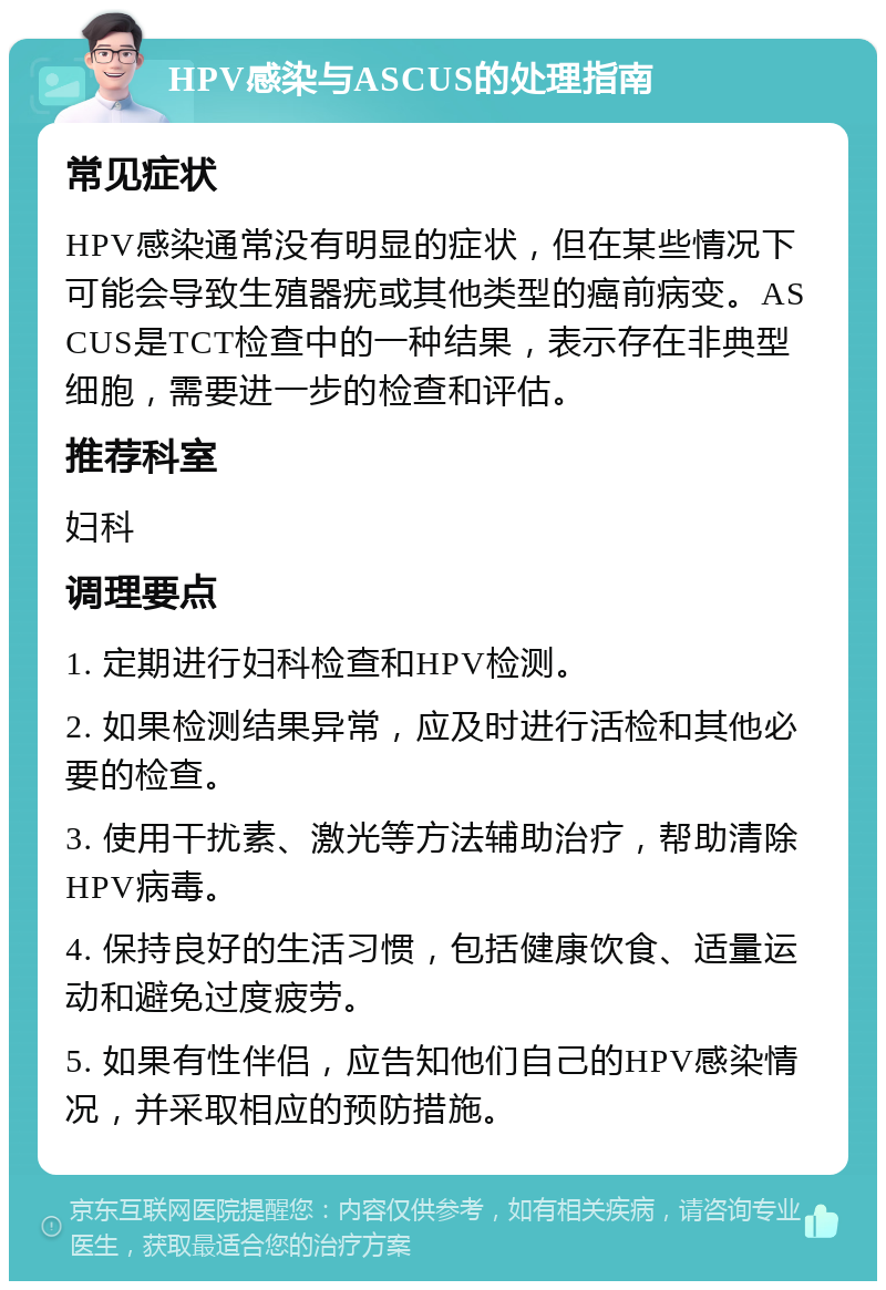 HPV感染与ASCUS的处理指南 常见症状 HPV感染通常没有明显的症状，但在某些情况下可能会导致生殖器疣或其他类型的癌前病变。ASCUS是TCT检查中的一种结果，表示存在非典型细胞，需要进一步的检查和评估。 推荐科室 妇科 调理要点 1. 定期进行妇科检查和HPV检测。 2. 如果检测结果异常，应及时进行活检和其他必要的检查。 3. 使用干扰素、激光等方法辅助治疗，帮助清除HPV病毒。 4. 保持良好的生活习惯，包括健康饮食、适量运动和避免过度疲劳。 5. 如果有性伴侣，应告知他们自己的HPV感染情况，并采取相应的预防措施。