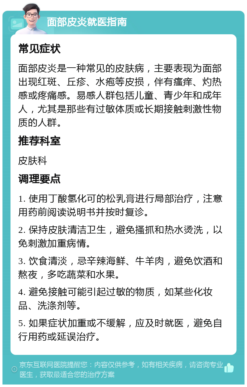 面部皮炎就医指南 常见症状 面部皮炎是一种常见的皮肤病，主要表现为面部出现红斑、丘疹、水疱等皮损，伴有瘙痒、灼热感或疼痛感。易感人群包括儿童、青少年和成年人，尤其是那些有过敏体质或长期接触刺激性物质的人群。 推荐科室 皮肤科 调理要点 1. 使用丁酸氢化可的松乳膏进行局部治疗，注意用药前阅读说明书并按时复诊。 2. 保持皮肤清洁卫生，避免搔抓和热水烫洗，以免刺激加重病情。 3. 饮食清淡，忌辛辣海鲜、牛羊肉，避免饮酒和熬夜，多吃蔬菜和水果。 4. 避免接触可能引起过敏的物质，如某些化妆品、洗涤剂等。 5. 如果症状加重或不缓解，应及时就医，避免自行用药或延误治疗。