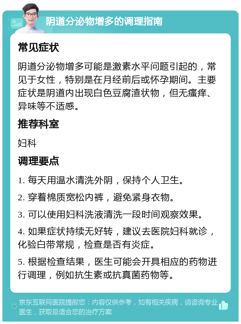 阴道分泌物增多的调理指南 常见症状 阴道分泌物增多可能是激素水平问题引起的，常见于女性，特别是在月经前后或怀孕期间。主要症状是阴道内出现白色豆腐渣状物，但无瘙痒、异味等不适感。 推荐科室 妇科 调理要点 1. 每天用温水清洗外阴，保持个人卫生。 2. 穿着棉质宽松内裤，避免紧身衣物。 3. 可以使用妇科洗液清洗一段时间观察效果。 4. 如果症状持续无好转，建议去医院妇科就诊，化验白带常规，检查是否有炎症。 5. 根据检查结果，医生可能会开具相应的药物进行调理，例如抗生素或抗真菌药物等。