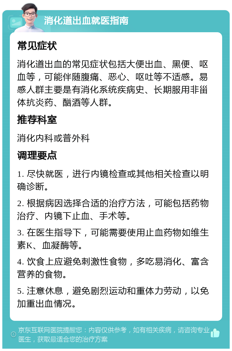 消化道出血就医指南 常见症状 消化道出血的常见症状包括大便出血、黑便、呕血等，可能伴随腹痛、恶心、呕吐等不适感。易感人群主要是有消化系统疾病史、长期服用非甾体抗炎药、酗酒等人群。 推荐科室 消化内科或普外科 调理要点 1. 尽快就医，进行内镜检查或其他相关检查以明确诊断。 2. 根据病因选择合适的治疗方法，可能包括药物治疗、内镜下止血、手术等。 3. 在医生指导下，可能需要使用止血药物如维生素K、血凝酶等。 4. 饮食上应避免刺激性食物，多吃易消化、富含营养的食物。 5. 注意休息，避免剧烈运动和重体力劳动，以免加重出血情况。