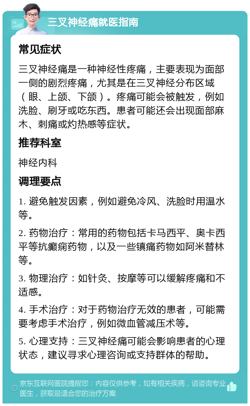 三叉神经痛就医指南 常见症状 三叉神经痛是一种神经性疼痛，主要表现为面部一侧的剧烈疼痛，尤其是在三叉神经分布区域（眼、上颌、下颌）。疼痛可能会被触发，例如洗脸、刷牙或吃东西。患者可能还会出现面部麻木、刺痛或灼热感等症状。 推荐科室 神经内科 调理要点 1. 避免触发因素，例如避免冷风、洗脸时用温水等。 2. 药物治疗：常用的药物包括卡马西平、奥卡西平等抗癫痫药物，以及一些镇痛药物如阿米替林等。 3. 物理治疗：如针灸、按摩等可以缓解疼痛和不适感。 4. 手术治疗：对于药物治疗无效的患者，可能需要考虑手术治疗，例如微血管减压术等。 5. 心理支持：三叉神经痛可能会影响患者的心理状态，建议寻求心理咨询或支持群体的帮助。