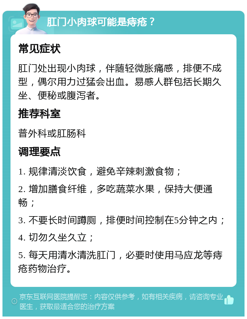 肛门小肉球可能是痔疮？ 常见症状 肛门处出现小肉球，伴随轻微胀痛感，排便不成型，偶尔用力过猛会出血。易感人群包括长期久坐、便秘或腹泻者。 推荐科室 普外科或肛肠科 调理要点 1. 规律清淡饮食，避免辛辣刺激食物； 2. 增加膳食纤维，多吃蔬菜水果，保持大便通畅； 3. 不要长时间蹲厕，排便时间控制在5分钟之内； 4. 切勿久坐久立； 5. 每天用清水清洗肛门，必要时使用马应龙等痔疮药物治疗。