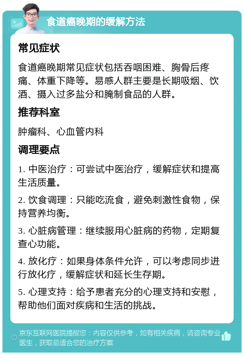 食道癌晚期的缓解方法 常见症状 食道癌晚期常见症状包括吞咽困难、胸骨后疼痛、体重下降等。易感人群主要是长期吸烟、饮酒、摄入过多盐分和腌制食品的人群。 推荐科室 肿瘤科、心血管内科 调理要点 1. 中医治疗：可尝试中医治疗，缓解症状和提高生活质量。 2. 饮食调理：只能吃流食，避免刺激性食物，保持营养均衡。 3. 心脏病管理：继续服用心脏病的药物，定期复查心功能。 4. 放化疗：如果身体条件允许，可以考虑同步进行放化疗，缓解症状和延长生存期。 5. 心理支持：给予患者充分的心理支持和安慰，帮助他们面对疾病和生活的挑战。