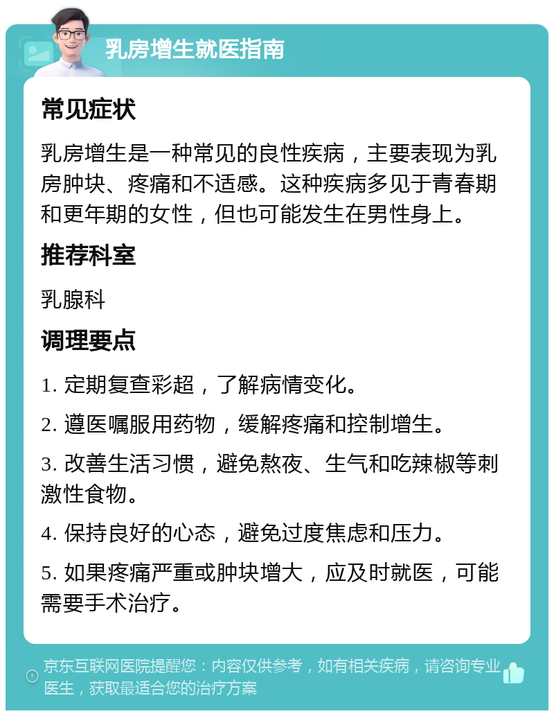 乳房增生就医指南 常见症状 乳房增生是一种常见的良性疾病，主要表现为乳房肿块、疼痛和不适感。这种疾病多见于青春期和更年期的女性，但也可能发生在男性身上。 推荐科室 乳腺科 调理要点 1. 定期复查彩超，了解病情变化。 2. 遵医嘱服用药物，缓解疼痛和控制增生。 3. 改善生活习惯，避免熬夜、生气和吃辣椒等刺激性食物。 4. 保持良好的心态，避免过度焦虑和压力。 5. 如果疼痛严重或肿块增大，应及时就医，可能需要手术治疗。