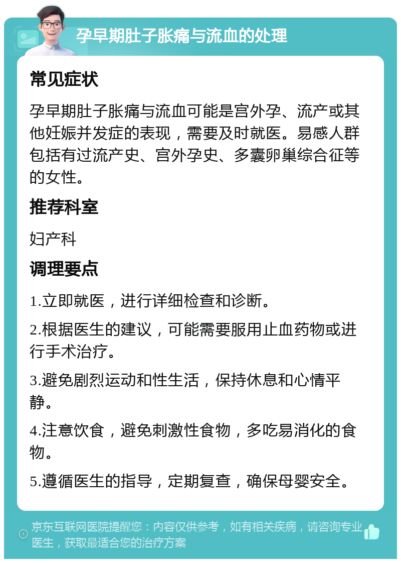 孕早期肚子胀痛与流血的处理 常见症状 孕早期肚子胀痛与流血可能是宫外孕、流产或其他妊娠并发症的表现，需要及时就医。易感人群包括有过流产史、宫外孕史、多囊卵巢综合征等的女性。 推荐科室 妇产科 调理要点 1.立即就医，进行详细检查和诊断。 2.根据医生的建议，可能需要服用止血药物或进行手术治疗。 3.避免剧烈运动和性生活，保持休息和心情平静。 4.注意饮食，避免刺激性食物，多吃易消化的食物。 5.遵循医生的指导，定期复查，确保母婴安全。