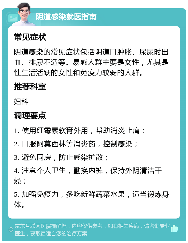 阴道感染就医指南 常见症状 阴道感染的常见症状包括阴道口肿胀、尿尿时出血、排尿不适等。易感人群主要是女性，尤其是性生活活跃的女性和免疫力较弱的人群。 推荐科室 妇科 调理要点 1. 使用红霉素软膏外用，帮助消炎止痛； 2. 口服阿莫西林等消炎药，控制感染； 3. 避免同房，防止感染扩散； 4. 注意个人卫生，勤换内裤，保持外阴清洁干燥； 5. 加强免疫力，多吃新鲜蔬菜水果，适当锻炼身体。