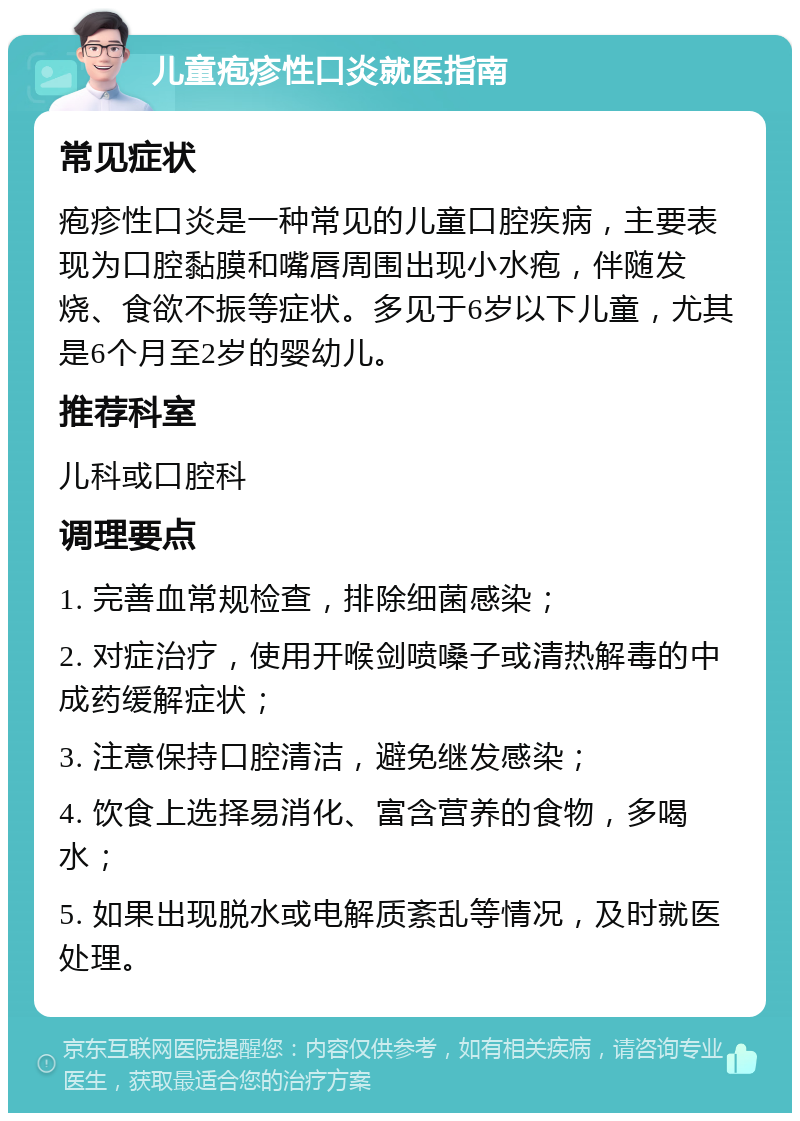 儿童疱疹性口炎就医指南 常见症状 疱疹性口炎是一种常见的儿童口腔疾病，主要表现为口腔黏膜和嘴唇周围出现小水疱，伴随发烧、食欲不振等症状。多见于6岁以下儿童，尤其是6个月至2岁的婴幼儿。 推荐科室 儿科或口腔科 调理要点 1. 完善血常规检查，排除细菌感染； 2. 对症治疗，使用开喉剑喷嗓子或清热解毒的中成药缓解症状； 3. 注意保持口腔清洁，避免继发感染； 4. 饮食上选择易消化、富含营养的食物，多喝水； 5. 如果出现脱水或电解质紊乱等情况，及时就医处理。