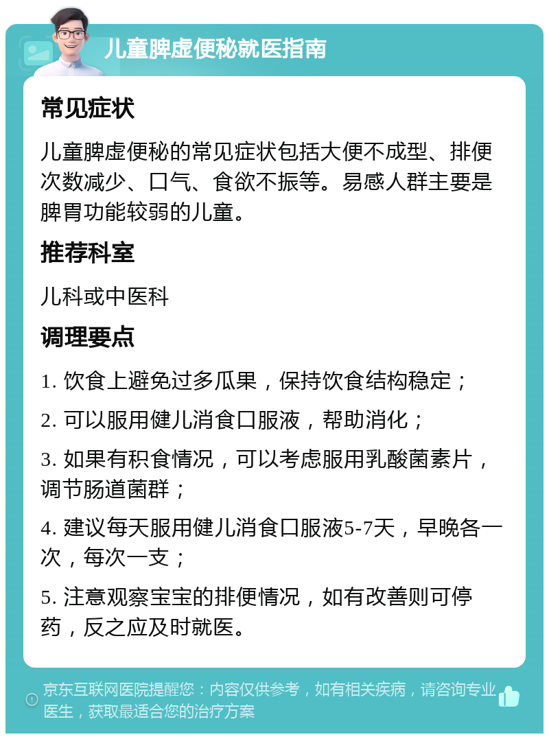 儿童脾虚便秘就医指南 常见症状 儿童脾虚便秘的常见症状包括大便不成型、排便次数减少、口气、食欲不振等。易感人群主要是脾胃功能较弱的儿童。 推荐科室 儿科或中医科 调理要点 1. 饮食上避免过多瓜果，保持饮食结构稳定； 2. 可以服用健儿消食口服液，帮助消化； 3. 如果有积食情况，可以考虑服用乳酸菌素片，调节肠道菌群； 4. 建议每天服用健儿消食口服液5-7天，早晚各一次，每次一支； 5. 注意观察宝宝的排便情况，如有改善则可停药，反之应及时就医。