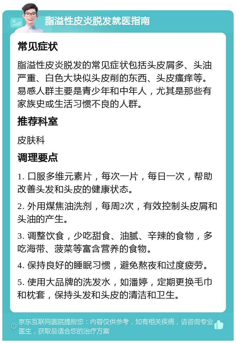 脂溢性皮炎脱发就医指南 常见症状 脂溢性皮炎脱发的常见症状包括头皮屑多、头油严重、白色大块似头皮削的东西、头皮瘙痒等。易感人群主要是青少年和中年人，尤其是那些有家族史或生活习惯不良的人群。 推荐科室 皮肤科 调理要点 1. 口服多维元素片，每次一片，每日一次，帮助改善头发和头皮的健康状态。 2. 外用煤焦油洗剂，每周2次，有效控制头皮屑和头油的产生。 3. 调整饮食，少吃甜食、油腻、辛辣的食物，多吃海带、菠菜等富含营养的食物。 4. 保持良好的睡眠习惯，避免熬夜和过度疲劳。 5. 使用大品牌的洗发水，如潘婷，定期更换毛巾和枕套，保持头发和头皮的清洁和卫生。