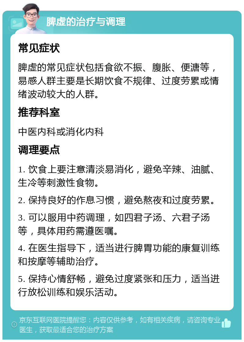 脾虚的治疗与调理 常见症状 脾虚的常见症状包括食欲不振、腹胀、便溏等，易感人群主要是长期饮食不规律、过度劳累或情绪波动较大的人群。 推荐科室 中医内科或消化内科 调理要点 1. 饮食上要注意清淡易消化，避免辛辣、油腻、生冷等刺激性食物。 2. 保持良好的作息习惯，避免熬夜和过度劳累。 3. 可以服用中药调理，如四君子汤、六君子汤等，具体用药需遵医嘱。 4. 在医生指导下，适当进行脾胃功能的康复训练和按摩等辅助治疗。 5. 保持心情舒畅，避免过度紧张和压力，适当进行放松训练和娱乐活动。