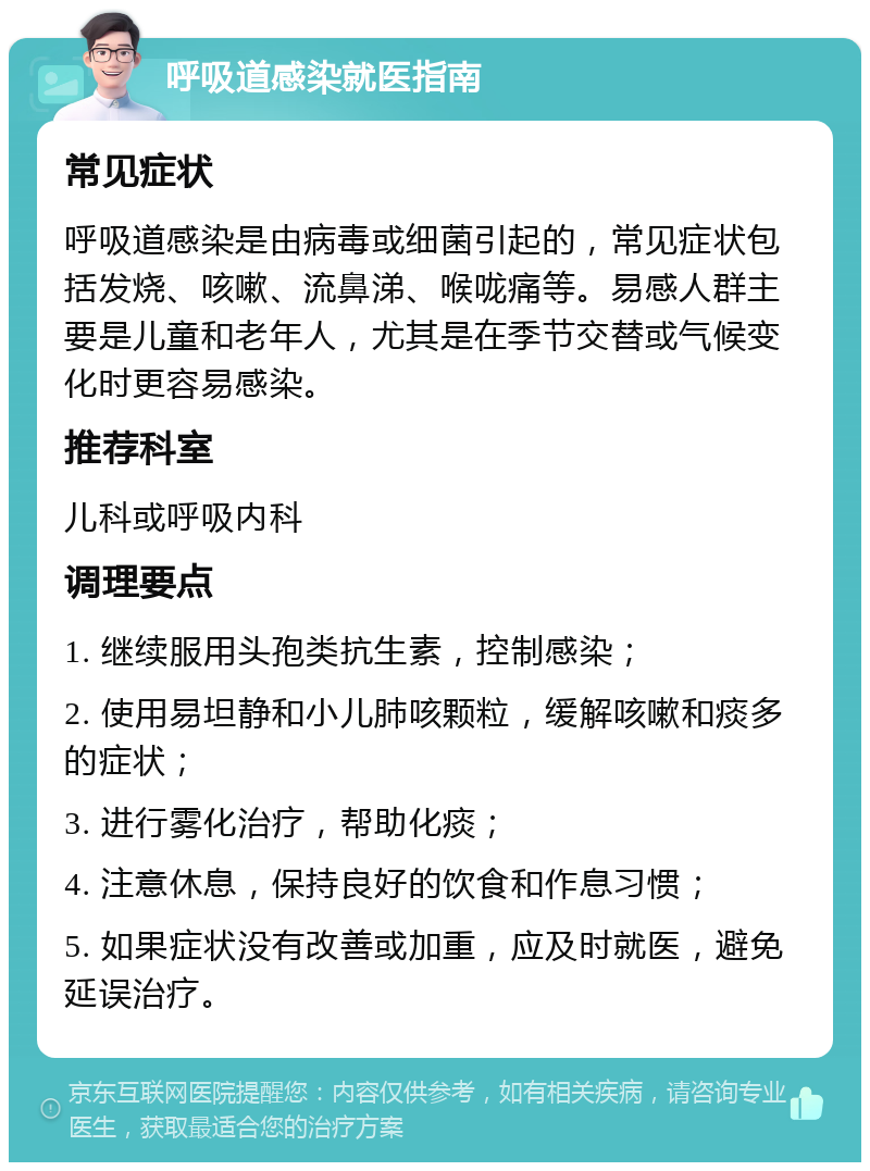 呼吸道感染就医指南 常见症状 呼吸道感染是由病毒或细菌引起的，常见症状包括发烧、咳嗽、流鼻涕、喉咙痛等。易感人群主要是儿童和老年人，尤其是在季节交替或气候变化时更容易感染。 推荐科室 儿科或呼吸内科 调理要点 1. 继续服用头孢类抗生素，控制感染； 2. 使用易坦静和小儿肺咳颗粒，缓解咳嗽和痰多的症状； 3. 进行雾化治疗，帮助化痰； 4. 注意休息，保持良好的饮食和作息习惯； 5. 如果症状没有改善或加重，应及时就医，避免延误治疗。