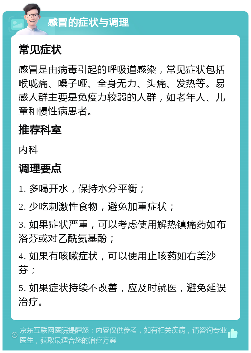 感冒的症状与调理 常见症状 感冒是由病毒引起的呼吸道感染，常见症状包括喉咙痛、嗓子哑、全身无力、头痛、发热等。易感人群主要是免疫力较弱的人群，如老年人、儿童和慢性病患者。 推荐科室 内科 调理要点 1. 多喝开水，保持水分平衡； 2. 少吃刺激性食物，避免加重症状； 3. 如果症状严重，可以考虑使用解热镇痛药如布洛芬或对乙酰氨基酚； 4. 如果有咳嗽症状，可以使用止咳药如右美沙芬； 5. 如果症状持续不改善，应及时就医，避免延误治疗。