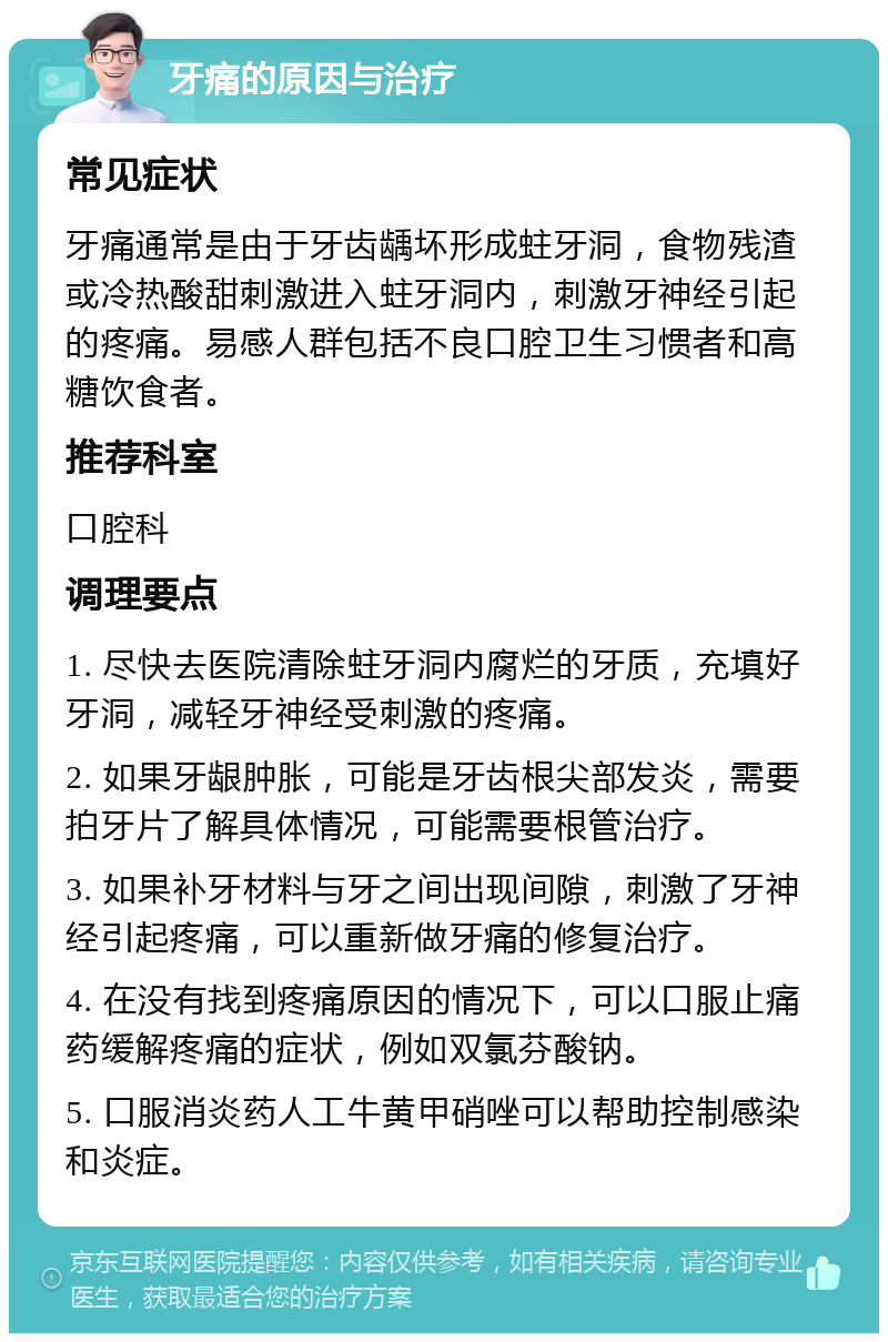 牙痛的原因与治疗 常见症状 牙痛通常是由于牙齿龋坏形成蛀牙洞，食物残渣或冷热酸甜刺激进入蛀牙洞内，刺激牙神经引起的疼痛。易感人群包括不良口腔卫生习惯者和高糖饮食者。 推荐科室 口腔科 调理要点 1. 尽快去医院清除蛀牙洞内腐烂的牙质，充填好牙洞，减轻牙神经受刺激的疼痛。 2. 如果牙龈肿胀，可能是牙齿根尖部发炎，需要拍牙片了解具体情况，可能需要根管治疗。 3. 如果补牙材料与牙之间出现间隙，刺激了牙神经引起疼痛，可以重新做牙痛的修复治疗。 4. 在没有找到疼痛原因的情况下，可以口服止痛药缓解疼痛的症状，例如双氯芬酸钠。 5. 口服消炎药人工牛黄甲硝唑可以帮助控制感染和炎症。