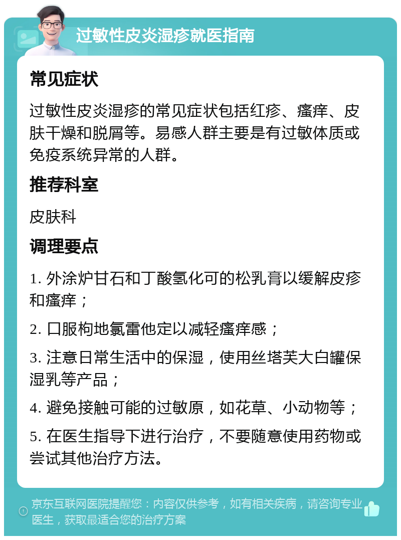 过敏性皮炎湿疹就医指南 常见症状 过敏性皮炎湿疹的常见症状包括红疹、瘙痒、皮肤干燥和脱屑等。易感人群主要是有过敏体质或免疫系统异常的人群。 推荐科室 皮肤科 调理要点 1. 外涂炉甘石和丁酸氢化可的松乳膏以缓解皮疹和瘙痒； 2. 口服枸地氯雷他定以减轻瘙痒感； 3. 注意日常生活中的保湿，使用丝塔芙大白罐保湿乳等产品； 4. 避免接触可能的过敏原，如花草、小动物等； 5. 在医生指导下进行治疗，不要随意使用药物或尝试其他治疗方法。