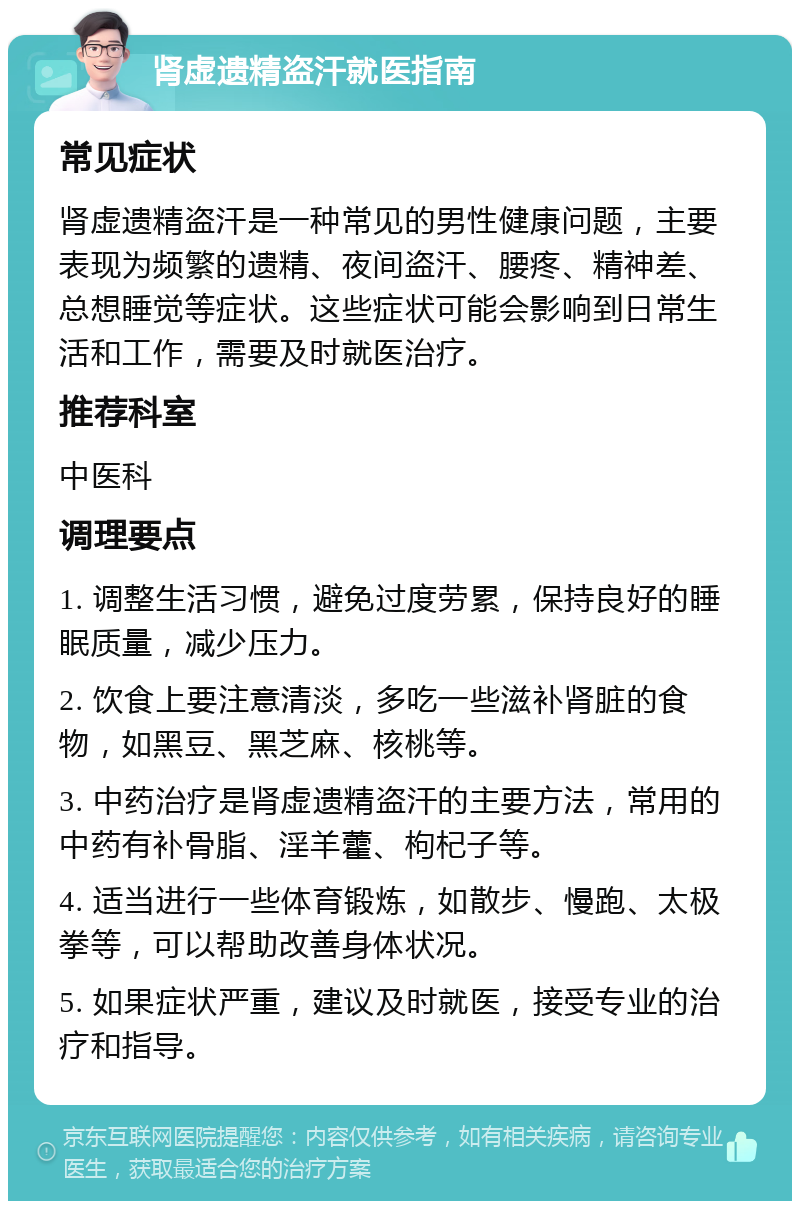 肾虚遗精盗汗就医指南 常见症状 肾虚遗精盗汗是一种常见的男性健康问题，主要表现为频繁的遗精、夜间盗汗、腰疼、精神差、总想睡觉等症状。这些症状可能会影响到日常生活和工作，需要及时就医治疗。 推荐科室 中医科 调理要点 1. 调整生活习惯，避免过度劳累，保持良好的睡眠质量，减少压力。 2. 饮食上要注意清淡，多吃一些滋补肾脏的食物，如黑豆、黑芝麻、核桃等。 3. 中药治疗是肾虚遗精盗汗的主要方法，常用的中药有补骨脂、淫羊藿、枸杞子等。 4. 适当进行一些体育锻炼，如散步、慢跑、太极拳等，可以帮助改善身体状况。 5. 如果症状严重，建议及时就医，接受专业的治疗和指导。