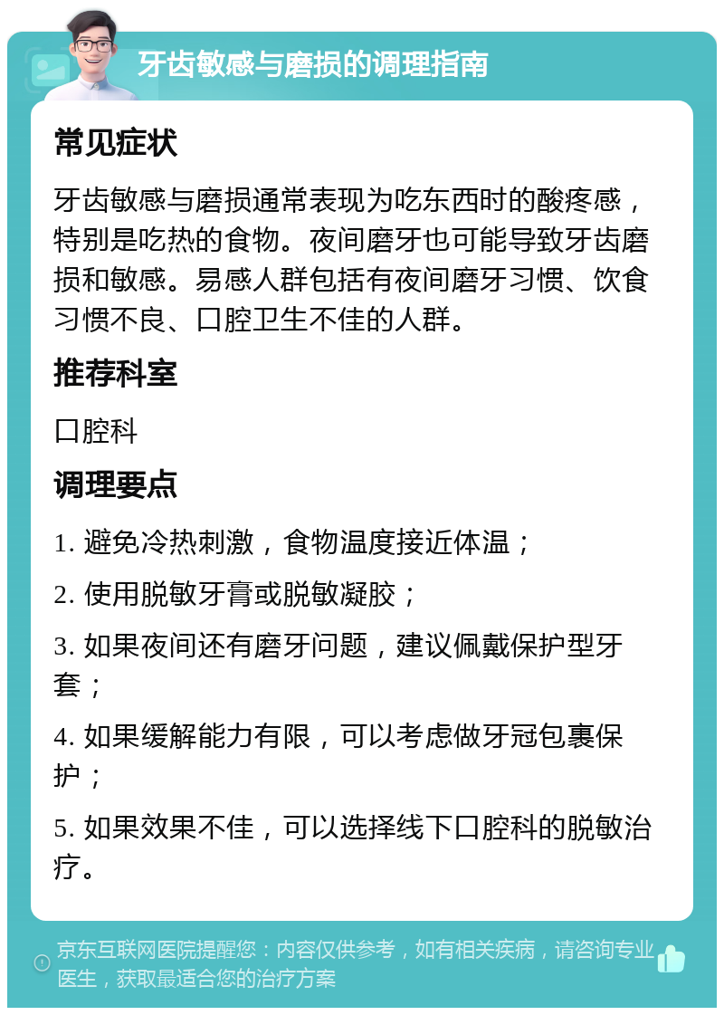 牙齿敏感与磨损的调理指南 常见症状 牙齿敏感与磨损通常表现为吃东西时的酸疼感，特别是吃热的食物。夜间磨牙也可能导致牙齿磨损和敏感。易感人群包括有夜间磨牙习惯、饮食习惯不良、口腔卫生不佳的人群。 推荐科室 口腔科 调理要点 1. 避免冷热刺激，食物温度接近体温； 2. 使用脱敏牙膏或脱敏凝胶； 3. 如果夜间还有磨牙问题，建议佩戴保护型牙套； 4. 如果缓解能力有限，可以考虑做牙冠包裹保护； 5. 如果效果不佳，可以选择线下口腔科的脱敏治疗。