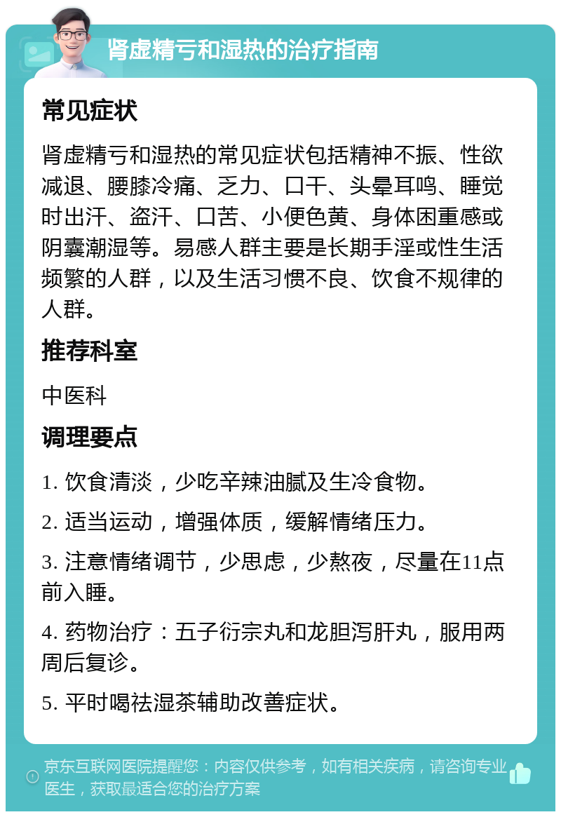 肾虚精亏和湿热的治疗指南 常见症状 肾虚精亏和湿热的常见症状包括精神不振、性欲减退、腰膝冷痛、乏力、口干、头晕耳鸣、睡觉时出汗、盗汗、口苦、小便色黄、身体困重感或阴囊潮湿等。易感人群主要是长期手淫或性生活频繁的人群，以及生活习惯不良、饮食不规律的人群。 推荐科室 中医科 调理要点 1. 饮食清淡，少吃辛辣油腻及生冷食物。 2. 适当运动，增强体质，缓解情绪压力。 3. 注意情绪调节，少思虑，少熬夜，尽量在11点前入睡。 4. 药物治疗：五子衍宗丸和龙胆泻肝丸，服用两周后复诊。 5. 平时喝祛湿茶辅助改善症状。