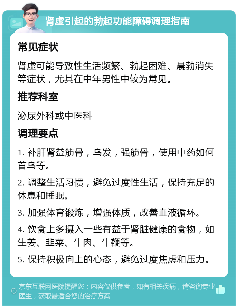 肾虚引起的勃起功能障碍调理指南 常见症状 肾虚可能导致性生活频繁、勃起困难、晨勃消失等症状，尤其在中年男性中较为常见。 推荐科室 泌尿外科或中医科 调理要点 1. 补肝肾益筋骨，乌发，强筋骨，使用中药如何首乌等。 2. 调整生活习惯，避免过度性生活，保持充足的休息和睡眠。 3. 加强体育锻炼，增强体质，改善血液循环。 4. 饮食上多摄入一些有益于肾脏健康的食物，如生姜、韭菜、牛肉、牛鞭等。 5. 保持积极向上的心态，避免过度焦虑和压力。