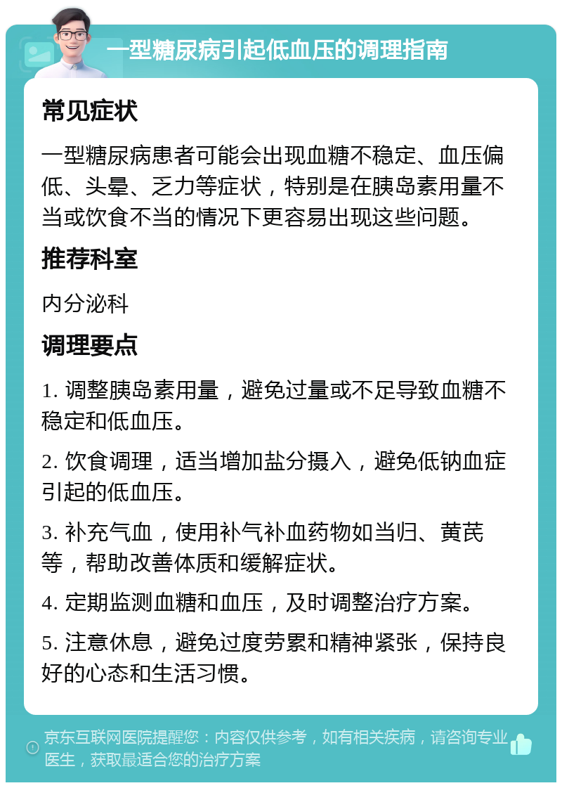 一型糖尿病引起低血压的调理指南 常见症状 一型糖尿病患者可能会出现血糖不稳定、血压偏低、头晕、乏力等症状，特别是在胰岛素用量不当或饮食不当的情况下更容易出现这些问题。 推荐科室 内分泌科 调理要点 1. 调整胰岛素用量，避免过量或不足导致血糖不稳定和低血压。 2. 饮食调理，适当增加盐分摄入，避免低钠血症引起的低血压。 3. 补充气血，使用补气补血药物如当归、黄芪等，帮助改善体质和缓解症状。 4. 定期监测血糖和血压，及时调整治疗方案。 5. 注意休息，避免过度劳累和精神紧张，保持良好的心态和生活习惯。