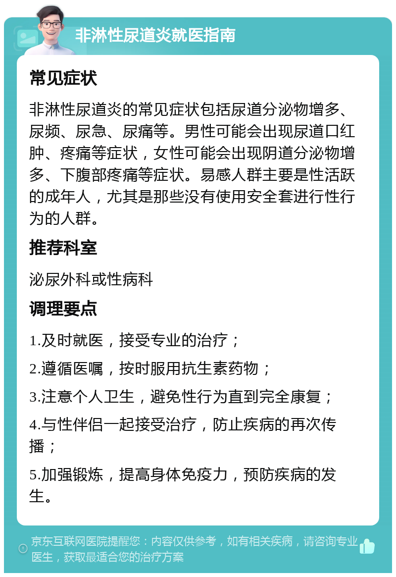 非淋性尿道炎就医指南 常见症状 非淋性尿道炎的常见症状包括尿道分泌物增多、尿频、尿急、尿痛等。男性可能会出现尿道口红肿、疼痛等症状，女性可能会出现阴道分泌物增多、下腹部疼痛等症状。易感人群主要是性活跃的成年人，尤其是那些没有使用安全套进行性行为的人群。 推荐科室 泌尿外科或性病科 调理要点 1.及时就医，接受专业的治疗； 2.遵循医嘱，按时服用抗生素药物； 3.注意个人卫生，避免性行为直到完全康复； 4.与性伴侣一起接受治疗，防止疾病的再次传播； 5.加强锻炼，提高身体免疫力，预防疾病的发生。