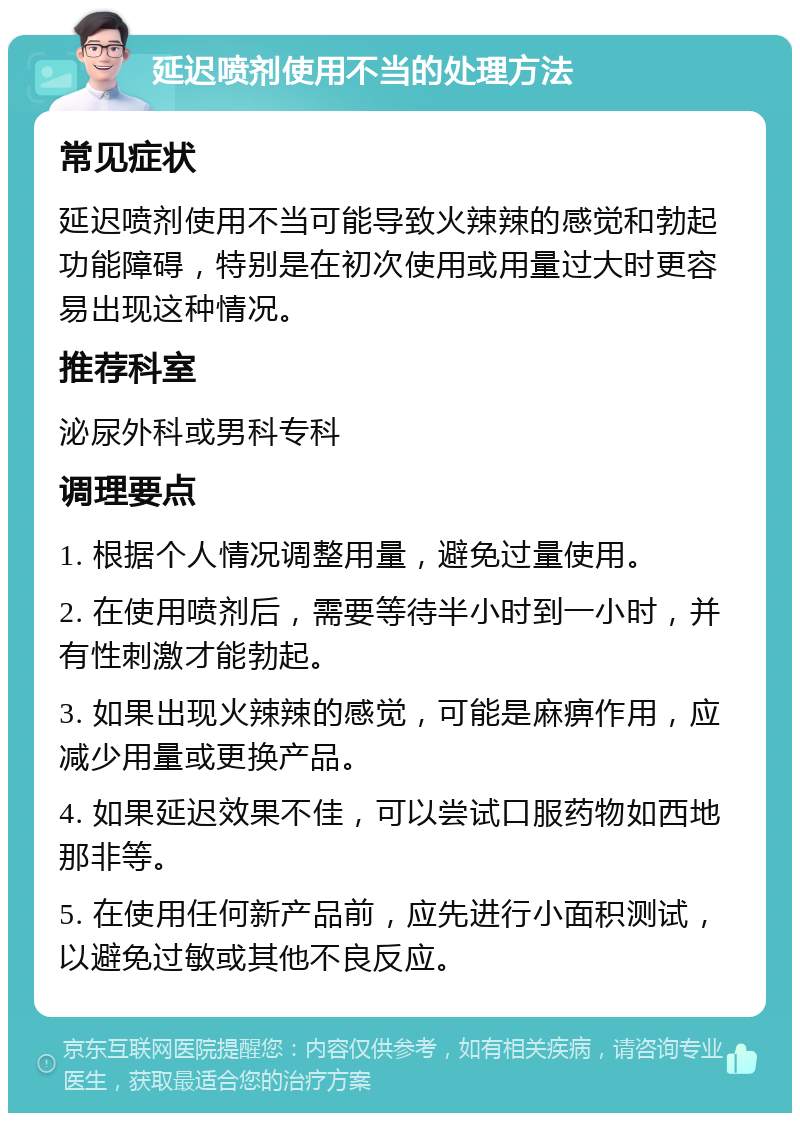 延迟喷剂使用不当的处理方法 常见症状 延迟喷剂使用不当可能导致火辣辣的感觉和勃起功能障碍，特别是在初次使用或用量过大时更容易出现这种情况。 推荐科室 泌尿外科或男科专科 调理要点 1. 根据个人情况调整用量，避免过量使用。 2. 在使用喷剂后，需要等待半小时到一小时，并有性刺激才能勃起。 3. 如果出现火辣辣的感觉，可能是麻痹作用，应减少用量或更换产品。 4. 如果延迟效果不佳，可以尝试口服药物如西地那非等。 5. 在使用任何新产品前，应先进行小面积测试，以避免过敏或其他不良反应。