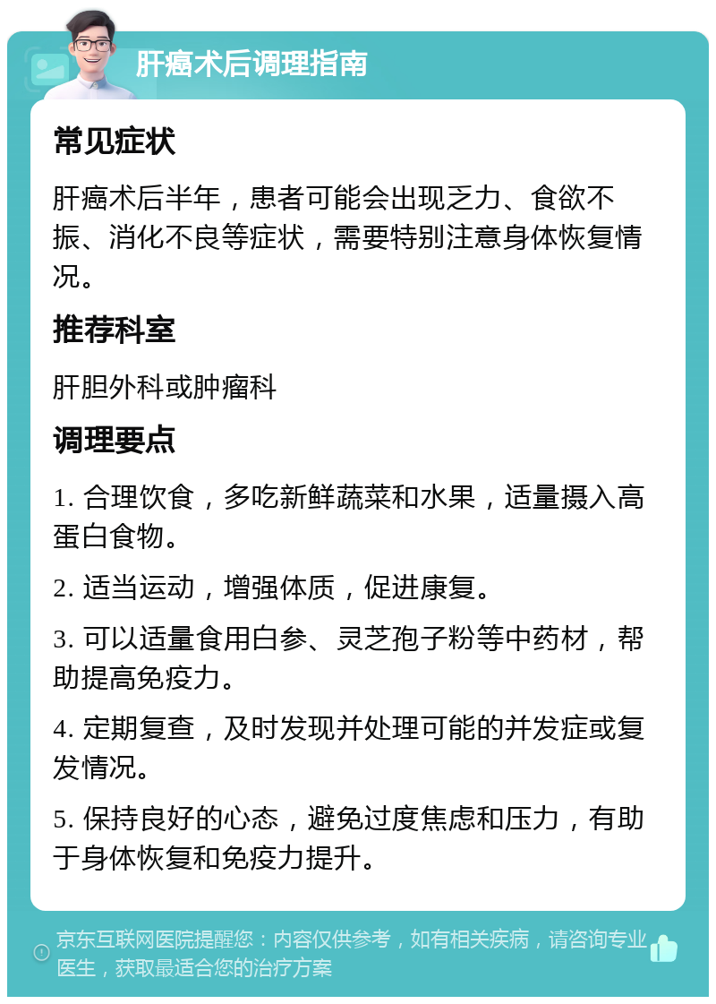 肝癌术后调理指南 常见症状 肝癌术后半年，患者可能会出现乏力、食欲不振、消化不良等症状，需要特别注意身体恢复情况。 推荐科室 肝胆外科或肿瘤科 调理要点 1. 合理饮食，多吃新鲜蔬菜和水果，适量摄入高蛋白食物。 2. 适当运动，增强体质，促进康复。 3. 可以适量食用白参、灵芝孢子粉等中药材，帮助提高免疫力。 4. 定期复查，及时发现并处理可能的并发症或复发情况。 5. 保持良好的心态，避免过度焦虑和压力，有助于身体恢复和免疫力提升。