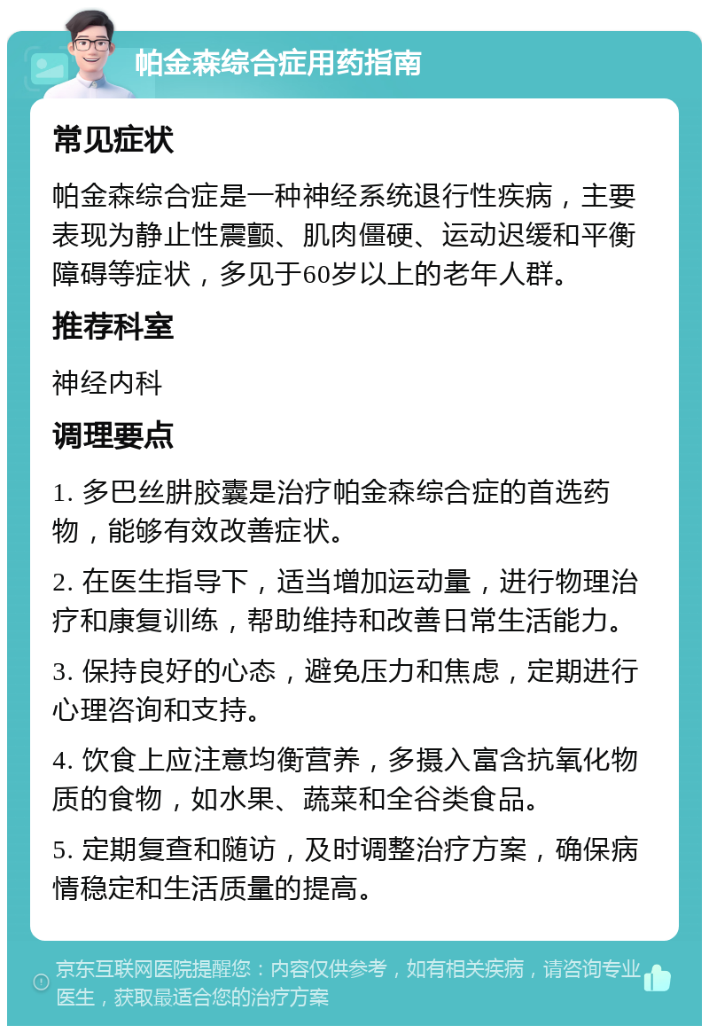 帕金森综合症用药指南 常见症状 帕金森综合症是一种神经系统退行性疾病，主要表现为静止性震颤、肌肉僵硬、运动迟缓和平衡障碍等症状，多见于60岁以上的老年人群。 推荐科室 神经内科 调理要点 1. 多巴丝肼胶囊是治疗帕金森综合症的首选药物，能够有效改善症状。 2. 在医生指导下，适当增加运动量，进行物理治疗和康复训练，帮助维持和改善日常生活能力。 3. 保持良好的心态，避免压力和焦虑，定期进行心理咨询和支持。 4. 饮食上应注意均衡营养，多摄入富含抗氧化物质的食物，如水果、蔬菜和全谷类食品。 5. 定期复查和随访，及时调整治疗方案，确保病情稳定和生活质量的提高。