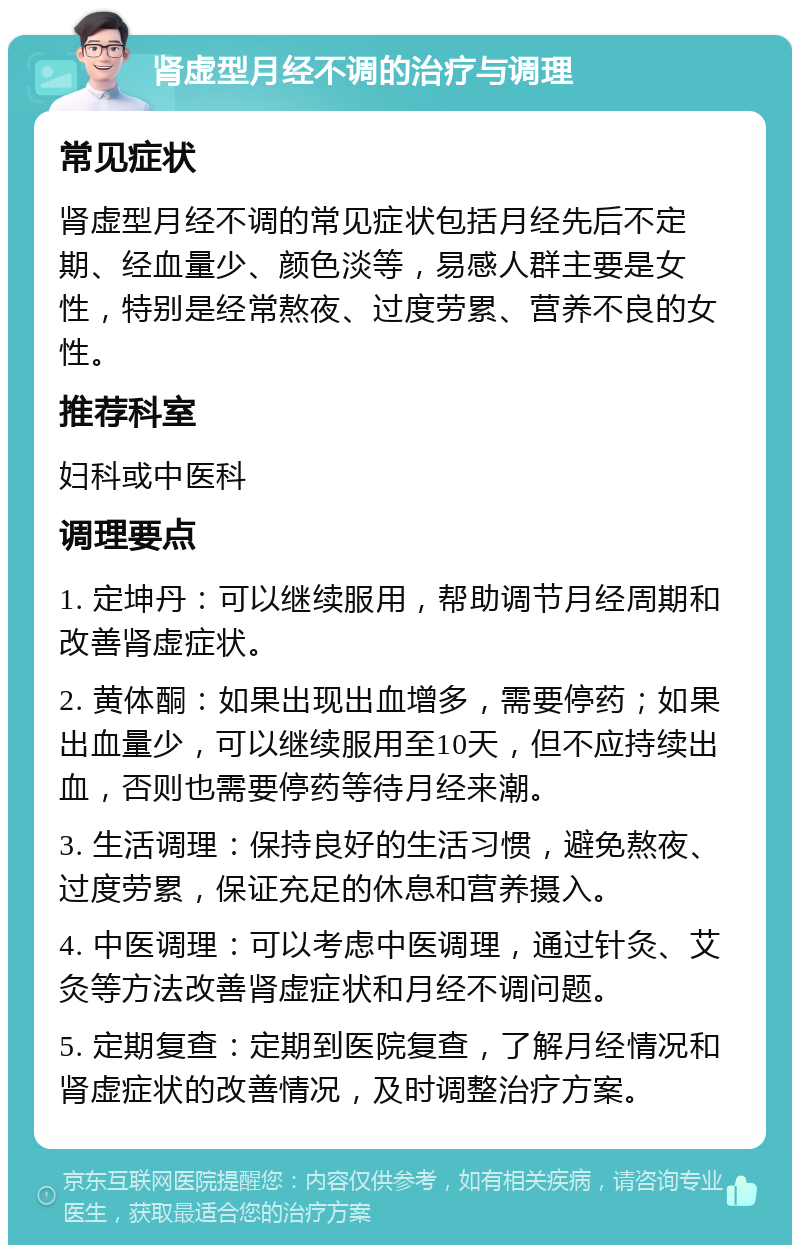 肾虚型月经不调的治疗与调理 常见症状 肾虚型月经不调的常见症状包括月经先后不定期、经血量少、颜色淡等，易感人群主要是女性，特别是经常熬夜、过度劳累、营养不良的女性。 推荐科室 妇科或中医科 调理要点 1. 定坤丹：可以继续服用，帮助调节月经周期和改善肾虚症状。 2. 黄体酮：如果出现出血增多，需要停药；如果出血量少，可以继续服用至10天，但不应持续出血，否则也需要停药等待月经来潮。 3. 生活调理：保持良好的生活习惯，避免熬夜、过度劳累，保证充足的休息和营养摄入。 4. 中医调理：可以考虑中医调理，通过针灸、艾灸等方法改善肾虚症状和月经不调问题。 5. 定期复查：定期到医院复查，了解月经情况和肾虚症状的改善情况，及时调整治疗方案。