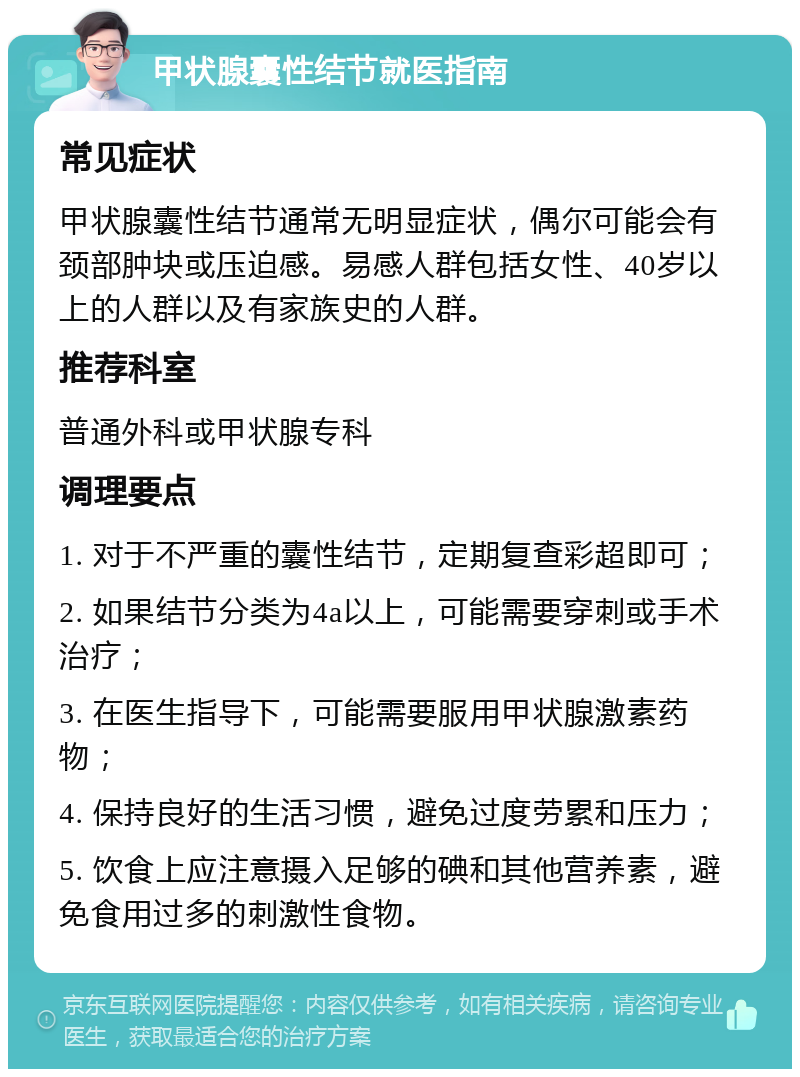 甲状腺囊性结节就医指南 常见症状 甲状腺囊性结节通常无明显症状，偶尔可能会有颈部肿块或压迫感。易感人群包括女性、40岁以上的人群以及有家族史的人群。 推荐科室 普通外科或甲状腺专科 调理要点 1. 对于不严重的囊性结节，定期复查彩超即可； 2. 如果结节分类为4a以上，可能需要穿刺或手术治疗； 3. 在医生指导下，可能需要服用甲状腺激素药物； 4. 保持良好的生活习惯，避免过度劳累和压力； 5. 饮食上应注意摄入足够的碘和其他营养素，避免食用过多的刺激性食物。