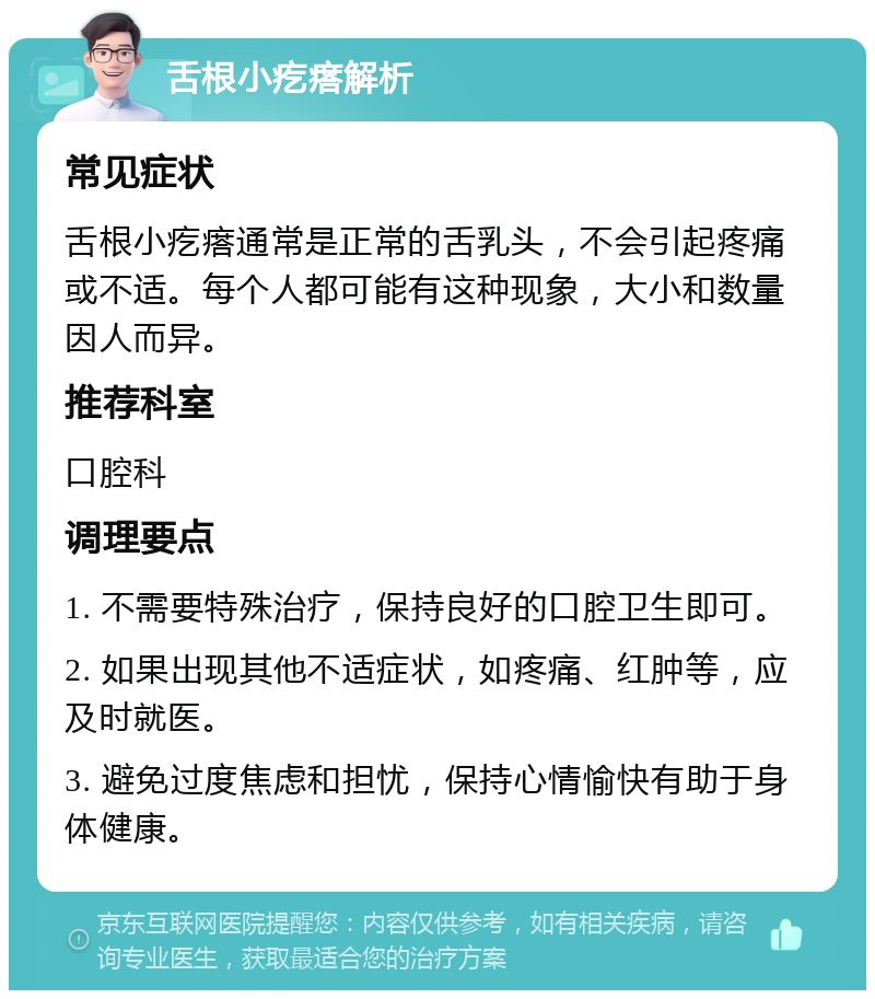 舌根小疙瘩解析 常见症状 舌根小疙瘩通常是正常的舌乳头，不会引起疼痛或不适。每个人都可能有这种现象，大小和数量因人而异。 推荐科室 口腔科 调理要点 1. 不需要特殊治疗，保持良好的口腔卫生即可。 2. 如果出现其他不适症状，如疼痛、红肿等，应及时就医。 3. 避免过度焦虑和担忧，保持心情愉快有助于身体健康。