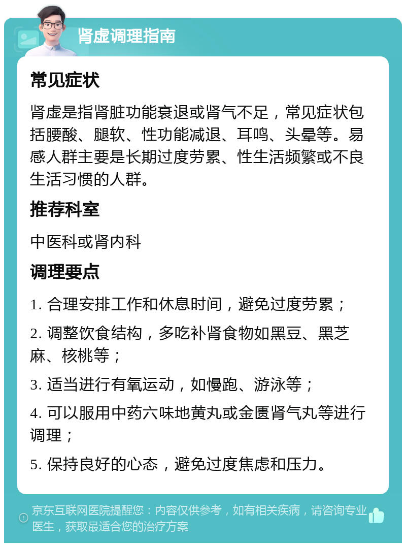 肾虚调理指南 常见症状 肾虚是指肾脏功能衰退或肾气不足，常见症状包括腰酸、腿软、性功能减退、耳鸣、头晕等。易感人群主要是长期过度劳累、性生活频繁或不良生活习惯的人群。 推荐科室 中医科或肾内科 调理要点 1. 合理安排工作和休息时间，避免过度劳累； 2. 调整饮食结构，多吃补肾食物如黑豆、黑芝麻、核桃等； 3. 适当进行有氧运动，如慢跑、游泳等； 4. 可以服用中药六味地黄丸或金匮肾气丸等进行调理； 5. 保持良好的心态，避免过度焦虑和压力。