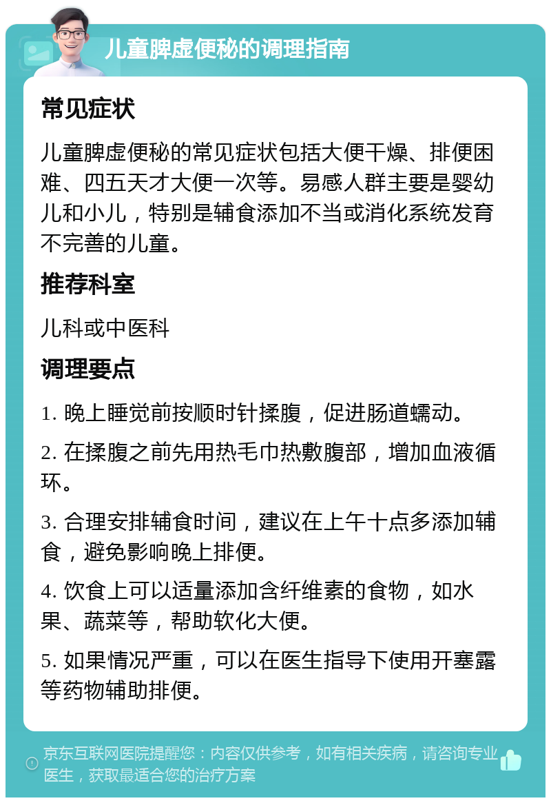 儿童脾虚便秘的调理指南 常见症状 儿童脾虚便秘的常见症状包括大便干燥、排便困难、四五天才大便一次等。易感人群主要是婴幼儿和小儿，特别是辅食添加不当或消化系统发育不完善的儿童。 推荐科室 儿科或中医科 调理要点 1. 晚上睡觉前按顺时针揉腹，促进肠道蠕动。 2. 在揉腹之前先用热毛巾热敷腹部，增加血液循环。 3. 合理安排辅食时间，建议在上午十点多添加辅食，避免影响晚上排便。 4. 饮食上可以适量添加含纤维素的食物，如水果、蔬菜等，帮助软化大便。 5. 如果情况严重，可以在医生指导下使用开塞露等药物辅助排便。