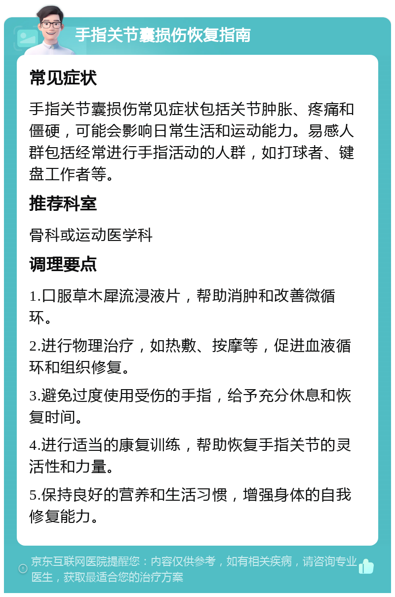 手指关节囊损伤恢复指南 常见症状 手指关节囊损伤常见症状包括关节肿胀、疼痛和僵硬，可能会影响日常生活和运动能力。易感人群包括经常进行手指活动的人群，如打球者、键盘工作者等。 推荐科室 骨科或运动医学科 调理要点 1.口服草木犀流浸液片，帮助消肿和改善微循环。 2.进行物理治疗，如热敷、按摩等，促进血液循环和组织修复。 3.避免过度使用受伤的手指，给予充分休息和恢复时间。 4.进行适当的康复训练，帮助恢复手指关节的灵活性和力量。 5.保持良好的营养和生活习惯，增强身体的自我修复能力。