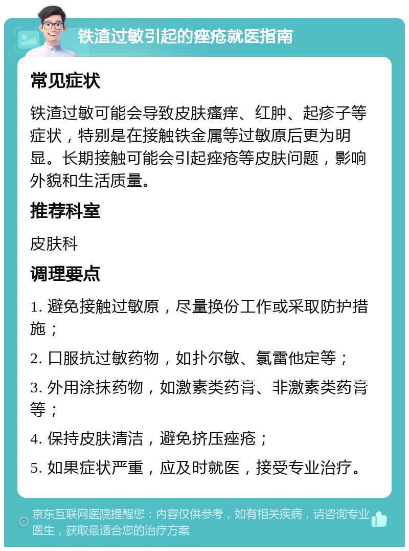 铁渣过敏引起的痤疮就医指南 常见症状 铁渣过敏可能会导致皮肤瘙痒、红肿、起疹子等症状，特别是在接触铁金属等过敏原后更为明显。长期接触可能会引起痤疮等皮肤问题，影响外貌和生活质量。 推荐科室 皮肤科 调理要点 1. 避免接触过敏原，尽量换份工作或采取防护措施； 2. 口服抗过敏药物，如扑尔敏、氯雷他定等； 3. 外用涂抹药物，如激素类药膏、非激素类药膏等； 4. 保持皮肤清洁，避免挤压痤疮； 5. 如果症状严重，应及时就医，接受专业治疗。