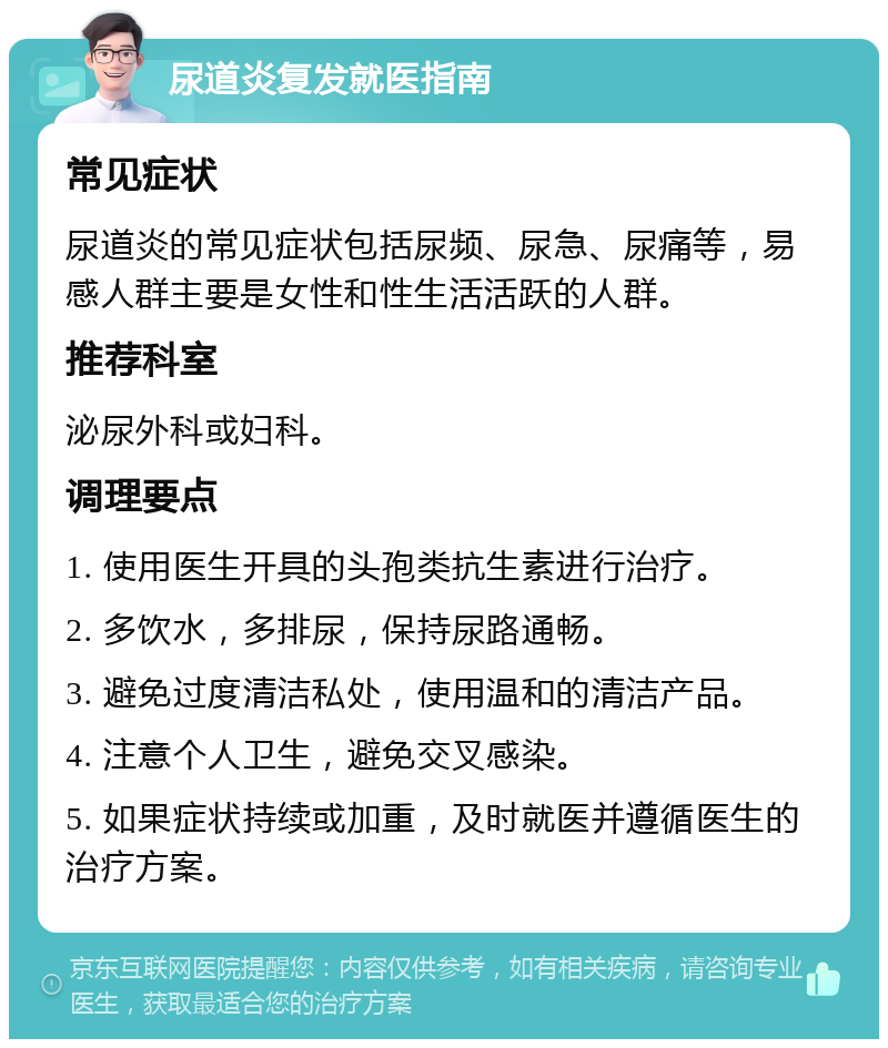 尿道炎复发就医指南 常见症状 尿道炎的常见症状包括尿频、尿急、尿痛等，易感人群主要是女性和性生活活跃的人群。 推荐科室 泌尿外科或妇科。 调理要点 1. 使用医生开具的头孢类抗生素进行治疗。 2. 多饮水，多排尿，保持尿路通畅。 3. 避免过度清洁私处，使用温和的清洁产品。 4. 注意个人卫生，避免交叉感染。 5. 如果症状持续或加重，及时就医并遵循医生的治疗方案。