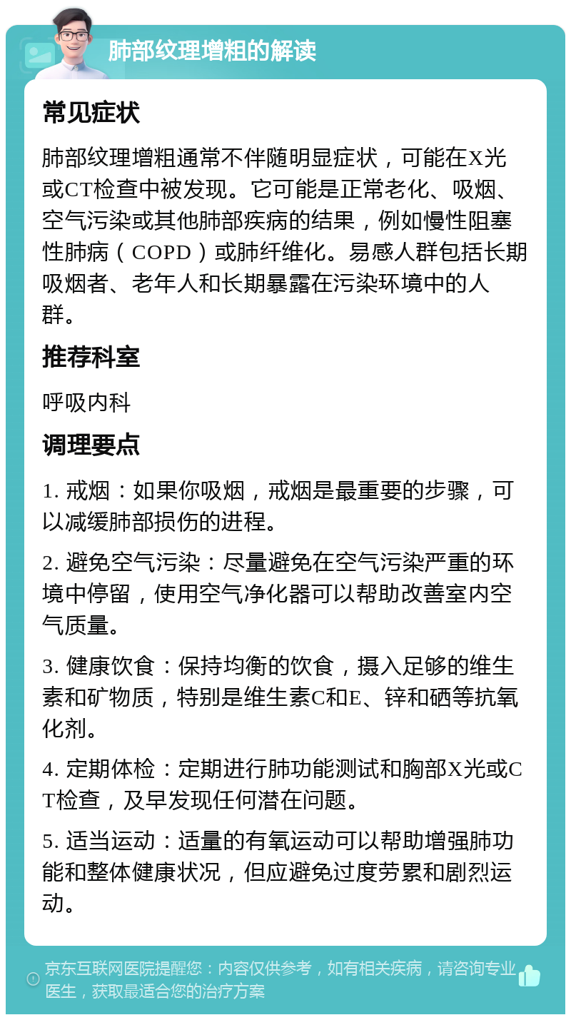 肺部纹理增粗的解读 常见症状 肺部纹理增粗通常不伴随明显症状，可能在X光或CT检查中被发现。它可能是正常老化、吸烟、空气污染或其他肺部疾病的结果，例如慢性阻塞性肺病（COPD）或肺纤维化。易感人群包括长期吸烟者、老年人和长期暴露在污染环境中的人群。 推荐科室 呼吸内科 调理要点 1. 戒烟：如果你吸烟，戒烟是最重要的步骤，可以减缓肺部损伤的进程。 2. 避免空气污染：尽量避免在空气污染严重的环境中停留，使用空气净化器可以帮助改善室内空气质量。 3. 健康饮食：保持均衡的饮食，摄入足够的维生素和矿物质，特别是维生素C和E、锌和硒等抗氧化剂。 4. 定期体检：定期进行肺功能测试和胸部X光或CT检查，及早发现任何潜在问题。 5. 适当运动：适量的有氧运动可以帮助增强肺功能和整体健康状况，但应避免过度劳累和剧烈运动。