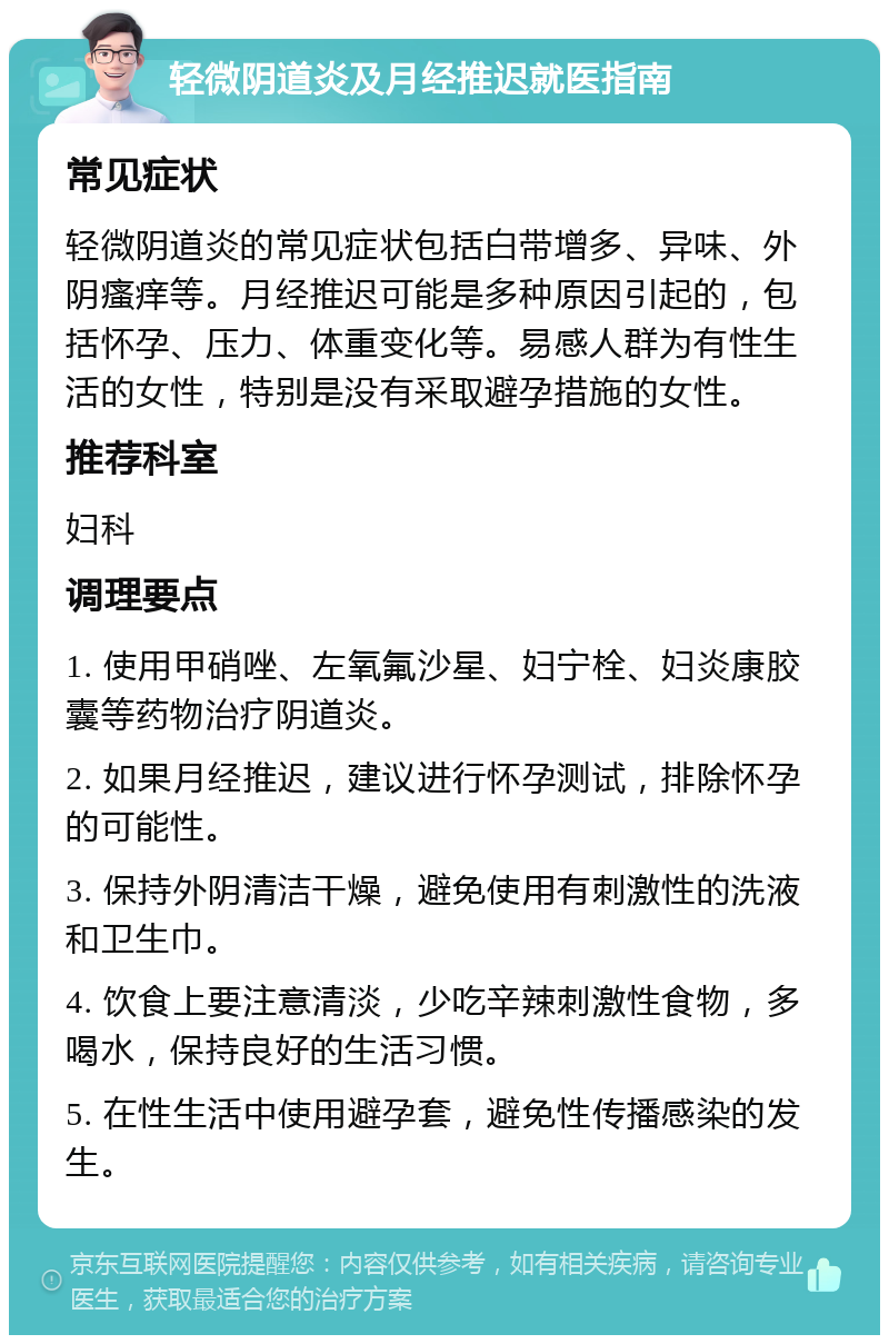 轻微阴道炎及月经推迟就医指南 常见症状 轻微阴道炎的常见症状包括白带增多、异味、外阴瘙痒等。月经推迟可能是多种原因引起的，包括怀孕、压力、体重变化等。易感人群为有性生活的女性，特别是没有采取避孕措施的女性。 推荐科室 妇科 调理要点 1. 使用甲硝唑、左氧氟沙星、妇宁栓、妇炎康胶囊等药物治疗阴道炎。 2. 如果月经推迟，建议进行怀孕测试，排除怀孕的可能性。 3. 保持外阴清洁干燥，避免使用有刺激性的洗液和卫生巾。 4. 饮食上要注意清淡，少吃辛辣刺激性食物，多喝水，保持良好的生活习惯。 5. 在性生活中使用避孕套，避免性传播感染的发生。