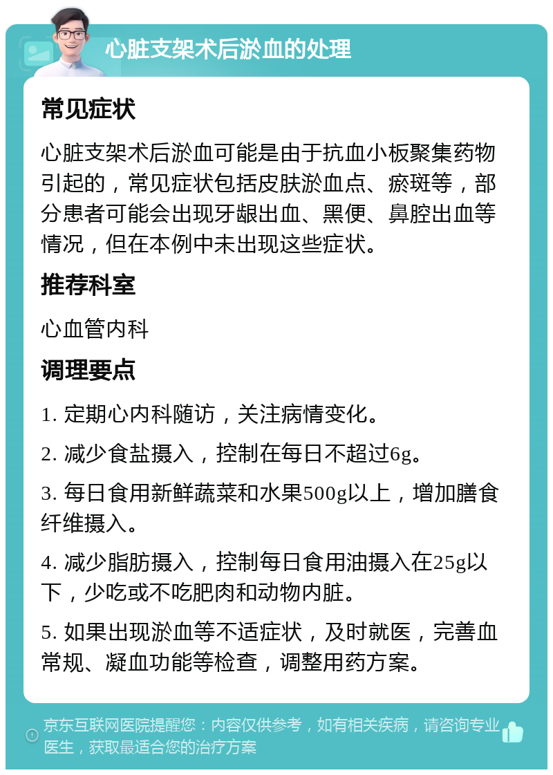 心脏支架术后淤血的处理 常见症状 心脏支架术后淤血可能是由于抗血小板聚集药物引起的，常见症状包括皮肤淤血点、瘀斑等，部分患者可能会出现牙龈出血、黑便、鼻腔出血等情况，但在本例中未出现这些症状。 推荐科室 心血管内科 调理要点 1. 定期心内科随访，关注病情变化。 2. 减少食盐摄入，控制在每日不超过6g。 3. 每日食用新鲜蔬菜和水果500g以上，增加膳食纤维摄入。 4. 减少脂肪摄入，控制每日食用油摄入在25g以下，少吃或不吃肥肉和动物内脏。 5. 如果出现淤血等不适症状，及时就医，完善血常规、凝血功能等检查，调整用药方案。