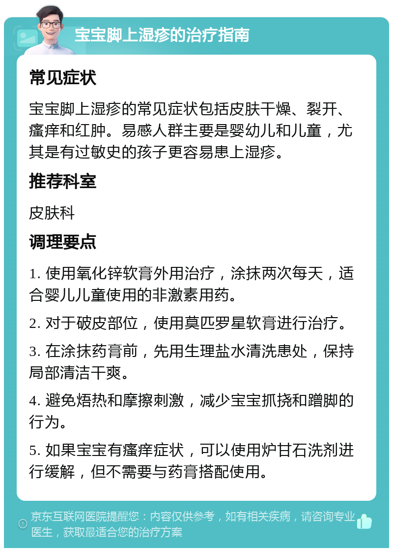 宝宝脚上湿疹的治疗指南 常见症状 宝宝脚上湿疹的常见症状包括皮肤干燥、裂开、瘙痒和红肿。易感人群主要是婴幼儿和儿童，尤其是有过敏史的孩子更容易患上湿疹。 推荐科室 皮肤科 调理要点 1. 使用氧化锌软膏外用治疗，涂抹两次每天，适合婴儿儿童使用的非激素用药。 2. 对于破皮部位，使用莫匹罗星软膏进行治疗。 3. 在涂抹药膏前，先用生理盐水清洗患处，保持局部清洁干爽。 4. 避免焐热和摩擦刺激，减少宝宝抓挠和蹭脚的行为。 5. 如果宝宝有瘙痒症状，可以使用炉甘石洗剂进行缓解，但不需要与药膏搭配使用。