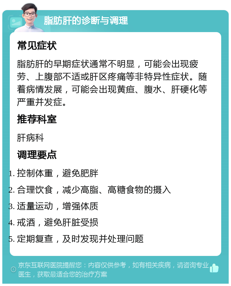 脂肪肝的诊断与调理 常见症状 脂肪肝的早期症状通常不明显，可能会出现疲劳、上腹部不适或肝区疼痛等非特异性症状。随着病情发展，可能会出现黄疸、腹水、肝硬化等严重并发症。 推荐科室 肝病科 调理要点 控制体重，避免肥胖 合理饮食，减少高脂、高糖食物的摄入 适量运动，增强体质 戒酒，避免肝脏受损 定期复查，及时发现并处理问题