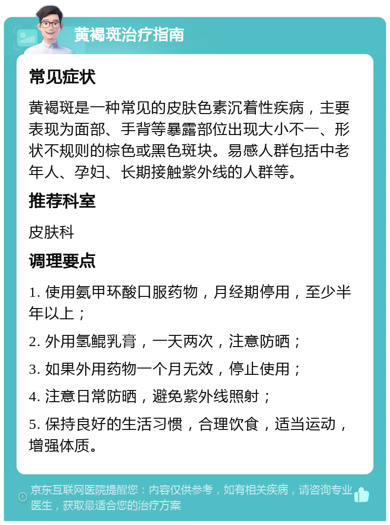 黄褐斑治疗指南 常见症状 黄褐斑是一种常见的皮肤色素沉着性疾病，主要表现为面部、手背等暴露部位出现大小不一、形状不规则的棕色或黑色斑块。易感人群包括中老年人、孕妇、长期接触紫外线的人群等。 推荐科室 皮肤科 调理要点 1. 使用氨甲环酸口服药物，月经期停用，至少半年以上； 2. 外用氢鲲乳膏，一天两次，注意防晒； 3. 如果外用药物一个月无效，停止使用； 4. 注意日常防晒，避免紫外线照射； 5. 保持良好的生活习惯，合理饮食，适当运动，增强体质。