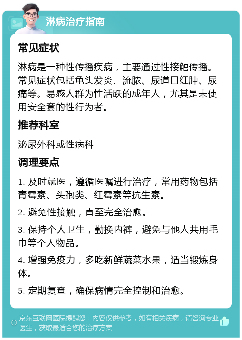 淋病治疗指南 常见症状 淋病是一种性传播疾病，主要通过性接触传播。常见症状包括龟头发炎、流脓、尿道口红肿、尿痛等。易感人群为性活跃的成年人，尤其是未使用安全套的性行为者。 推荐科室 泌尿外科或性病科 调理要点 1. 及时就医，遵循医嘱进行治疗，常用药物包括青霉素、头孢类、红霉素等抗生素。 2. 避免性接触，直至完全治愈。 3. 保持个人卫生，勤换内裤，避免与他人共用毛巾等个人物品。 4. 增强免疫力，多吃新鲜蔬菜水果，适当锻炼身体。 5. 定期复查，确保病情完全控制和治愈。