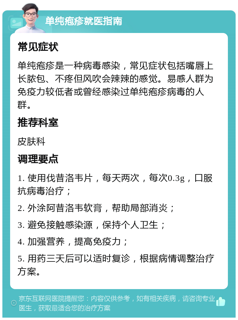 单纯疱疹就医指南 常见症状 单纯疱疹是一种病毒感染，常见症状包括嘴唇上长脓包、不疼但风吹会辣辣的感觉。易感人群为免疫力较低者或曾经感染过单纯疱疹病毒的人群。 推荐科室 皮肤科 调理要点 1. 使用伐昔洛韦片，每天两次，每次0.3g，口服抗病毒治疗； 2. 外涂阿昔洛韦软膏，帮助局部消炎； 3. 避免接触感染源，保持个人卫生； 4. 加强营养，提高免疫力； 5. 用药三天后可以适时复诊，根据病情调整治疗方案。