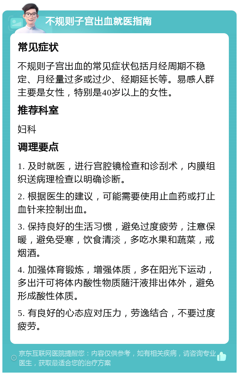 不规则子宫出血就医指南 常见症状 不规则子宫出血的常见症状包括月经周期不稳定、月经量过多或过少、经期延长等。易感人群主要是女性，特别是40岁以上的女性。 推荐科室 妇科 调理要点 1. 及时就医，进行宫腔镜检查和诊刮术，内膜组织送病理检查以明确诊断。 2. 根据医生的建议，可能需要使用止血药或打止血针来控制出血。 3. 保持良好的生活习惯，避免过度疲劳，注意保暖，避免受寒，饮食清淡，多吃水果和蔬菜，戒烟酒。 4. 加强体育锻炼，增强体质，多在阳光下运动，多出汗可将体内酸性物质随汗液排出体外，避免形成酸性体质。 5. 有良好的心态应对压力，劳逸结合，不要过度疲劳。