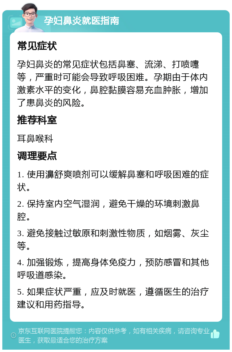 孕妇鼻炎就医指南 常见症状 孕妇鼻炎的常见症状包括鼻塞、流涕、打喷嚏等，严重时可能会导致呼吸困难。孕期由于体内激素水平的变化，鼻腔黏膜容易充血肿胀，增加了患鼻炎的风险。 推荐科室 耳鼻喉科 调理要点 1. 使用濞舒爽喷剂可以缓解鼻塞和呼吸困难的症状。 2. 保持室内空气湿润，避免干燥的环境刺激鼻腔。 3. 避免接触过敏原和刺激性物质，如烟雾、灰尘等。 4. 加强锻炼，提高身体免疫力，预防感冒和其他呼吸道感染。 5. 如果症状严重，应及时就医，遵循医生的治疗建议和用药指导。