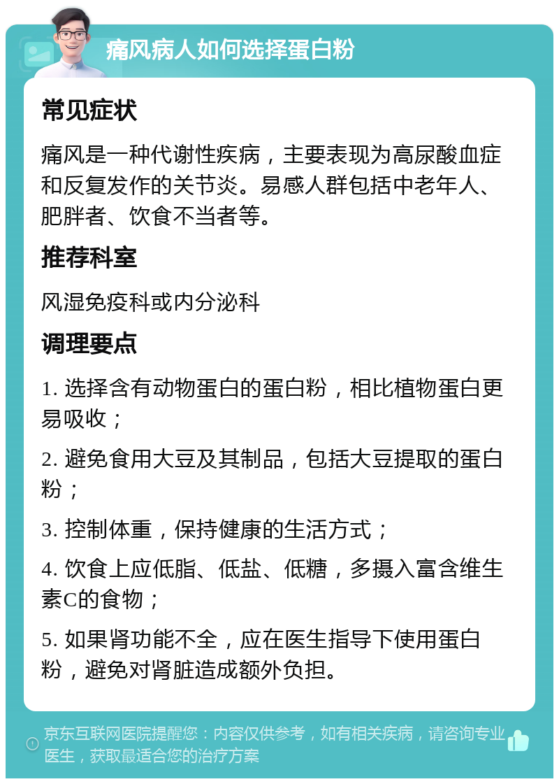 痛风病人如何选择蛋白粉 常见症状 痛风是一种代谢性疾病，主要表现为高尿酸血症和反复发作的关节炎。易感人群包括中老年人、肥胖者、饮食不当者等。 推荐科室 风湿免疫科或内分泌科 调理要点 1. 选择含有动物蛋白的蛋白粉，相比植物蛋白更易吸收； 2. 避免食用大豆及其制品，包括大豆提取的蛋白粉； 3. 控制体重，保持健康的生活方式； 4. 饮食上应低脂、低盐、低糖，多摄入富含维生素C的食物； 5. 如果肾功能不全，应在医生指导下使用蛋白粉，避免对肾脏造成额外负担。