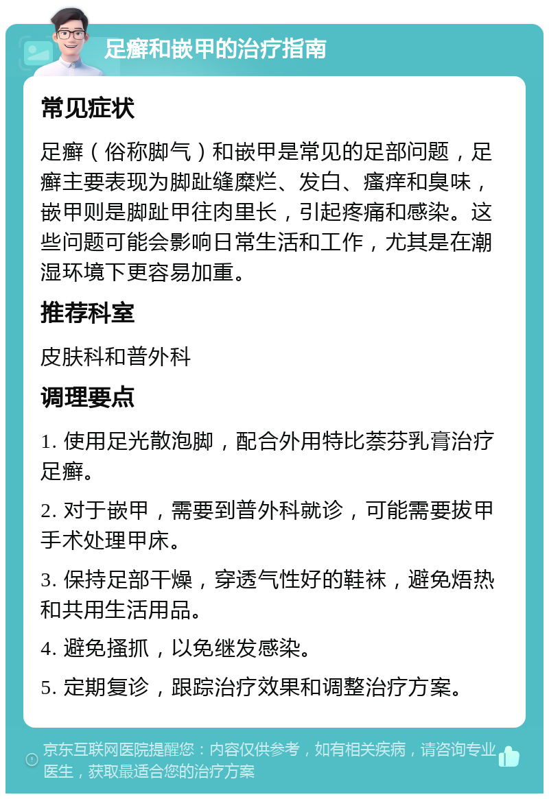 足癣和嵌甲的治疗指南 常见症状 足癣（俗称脚气）和嵌甲是常见的足部问题，足癣主要表现为脚趾缝糜烂、发白、瘙痒和臭味，嵌甲则是脚趾甲往肉里长，引起疼痛和感染。这些问题可能会影响日常生活和工作，尤其是在潮湿环境下更容易加重。 推荐科室 皮肤科和普外科 调理要点 1. 使用足光散泡脚，配合外用特比萘芬乳膏治疗足癣。 2. 对于嵌甲，需要到普外科就诊，可能需要拔甲手术处理甲床。 3. 保持足部干燥，穿透气性好的鞋袜，避免焐热和共用生活用品。 4. 避免搔抓，以免继发感染。 5. 定期复诊，跟踪治疗效果和调整治疗方案。